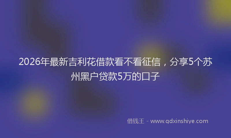 2026年最新吉利花借款看不看征信,分享5个苏州黑户贷款5万的口子