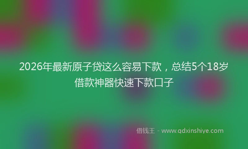2026年最新原子贷这么容易下款，总结5个18岁借款神器快速下款口子
