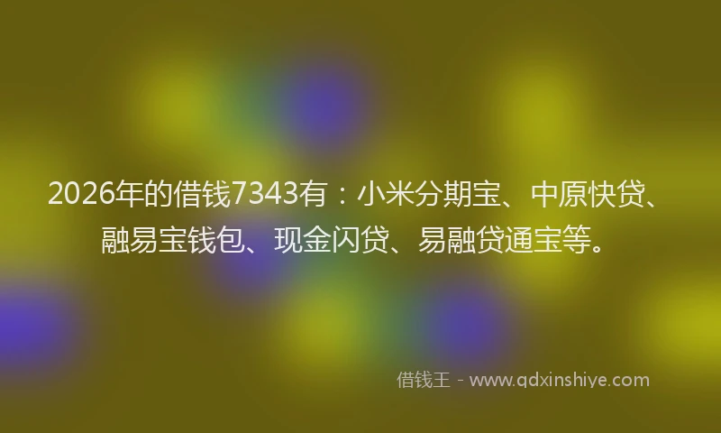 2026年的借钱7343有:小米分期宝、中原快贷、融易宝钱包、现金闪贷、易融贷通宝等。