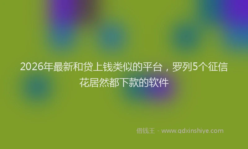 2026年最新和贷上钱类似的平台，罗列5个征信花居然都下款的软件