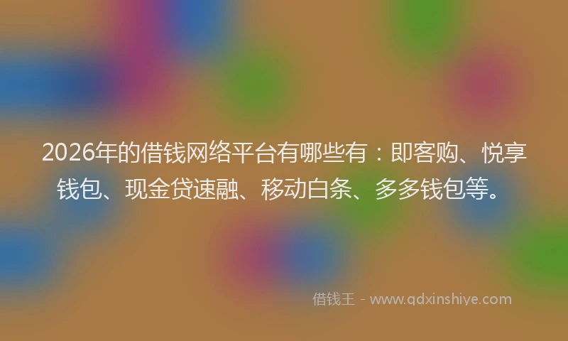 2026年的借钱网络平台有哪些有：即客购、悦享钱包、现金贷速融、移动白条、多多钱包等。