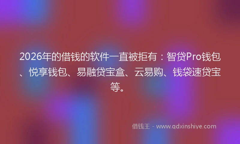 2026年的借钱的软件一直被拒有：智贷Pro钱包、悦享钱包、易融贷宝盒、云易购、钱袋速贷宝等。