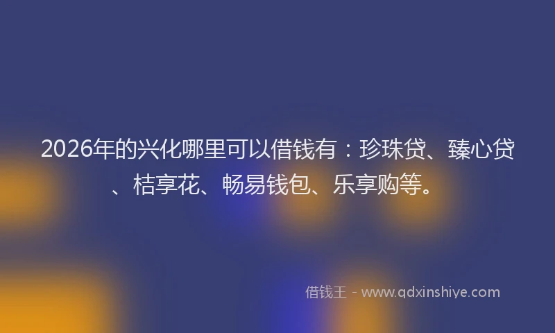 2026年的兴化哪里可以借钱有：珍珠贷、臻心贷、桔享花、畅易钱包、乐享购等。