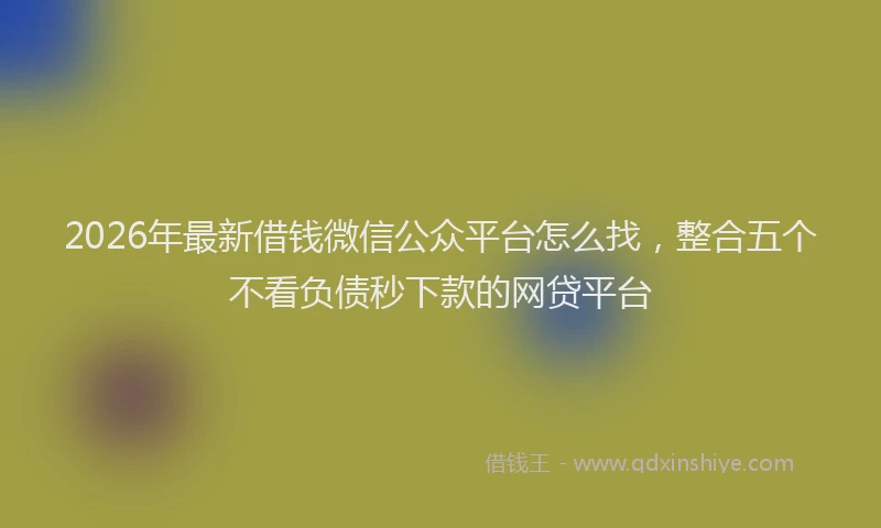 2026年最新借钱微信公众平台怎么找，整合五个不看负债秒下款的网贷平台