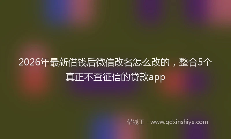 2026年最新借钱后微信改名怎么改的，整合5个真正不查征信的贷款app