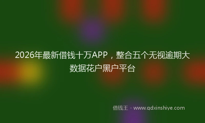 2026年最新借钱十万APP，整合五个无视逾期大数据花户黑户平台