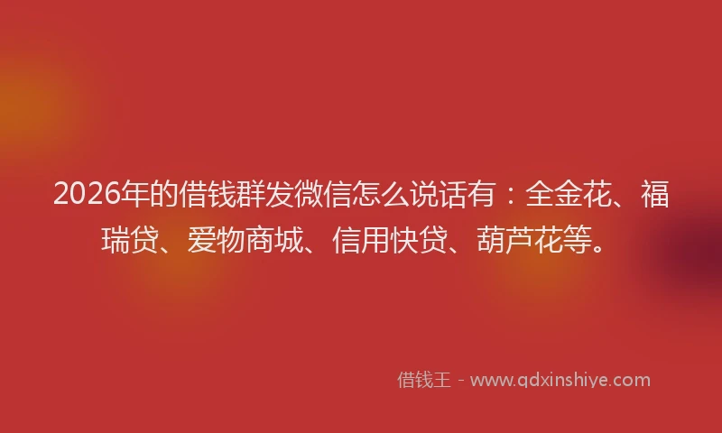 2026年的借钱群发微信怎么说话有：全金花、福瑞贷、爱物商城、信用快贷、葫芦花等。