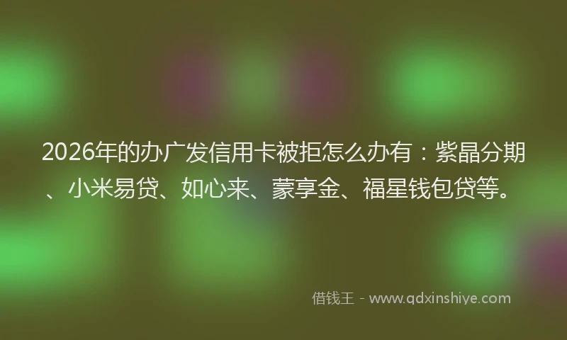 2026年的办广发信用卡被拒怎么办有:紫晶分期、小米易贷、如心来、蒙享金、福星钱包贷等。