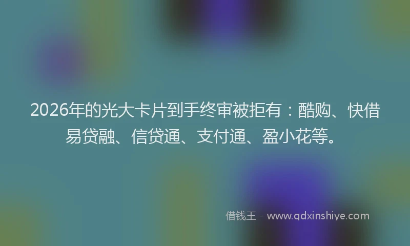 2026年的光大卡片到手终审被拒有：酷购、快借易贷融、信贷通、支付通、盈小花等。