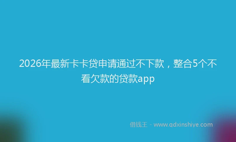 2026年最新卡卡贷申请通过不下款,整合5个不看欠款的贷款app