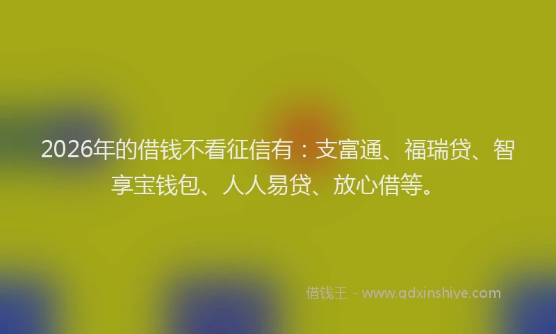 2026年的借钱不看征信有：支富通、福瑞贷、智享宝钱包、人人易贷、放心借等。