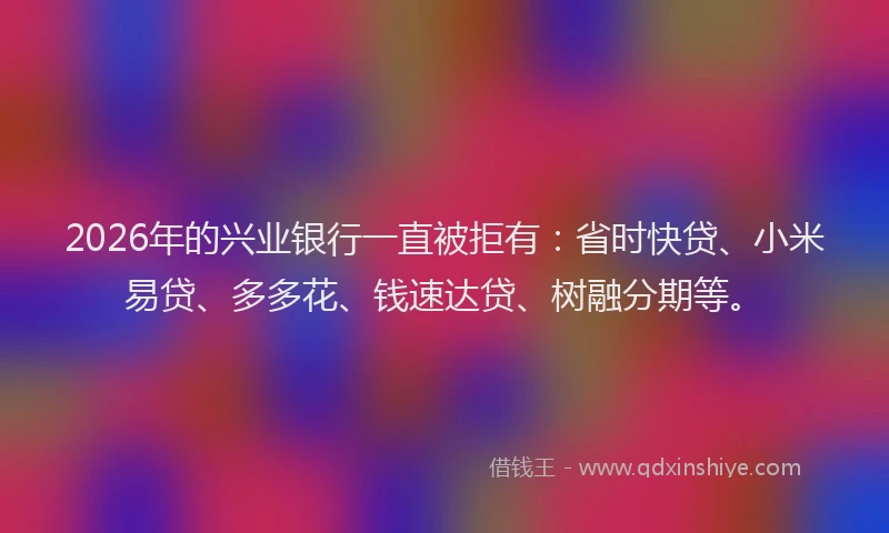 2026年的兴业银行一直被拒有：省时快贷、小米易贷、多多花、钱速达贷、树融分期等。