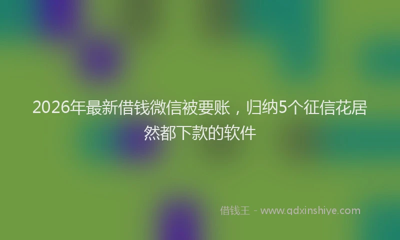 2026年最新借钱微信被要账，归纳5个征信花居然都下款的软件