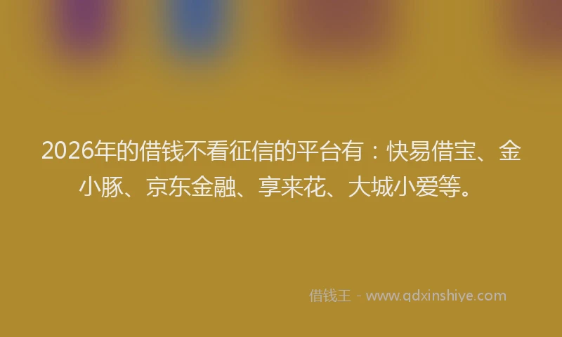 2026年的借钱不看征信的平台有：快易借宝、金小豚、京东金融、享来花、大城小爱等。