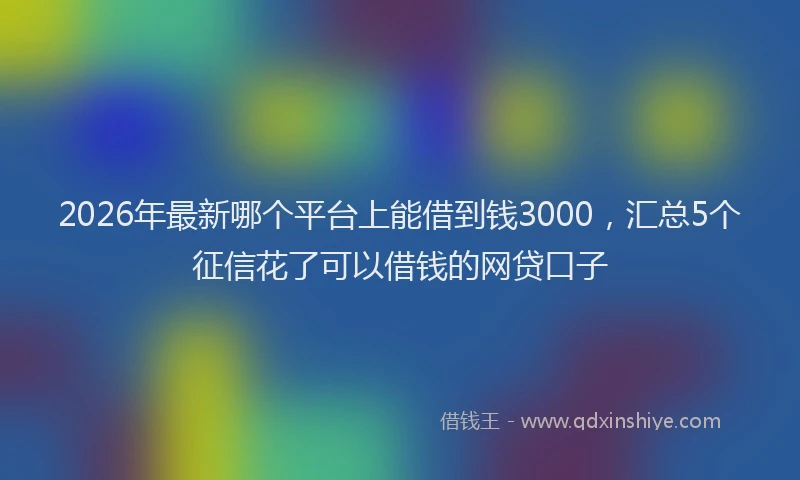 2026年最新哪个平台上能借到钱3000，汇总5个征信花了可以借钱的网贷口子