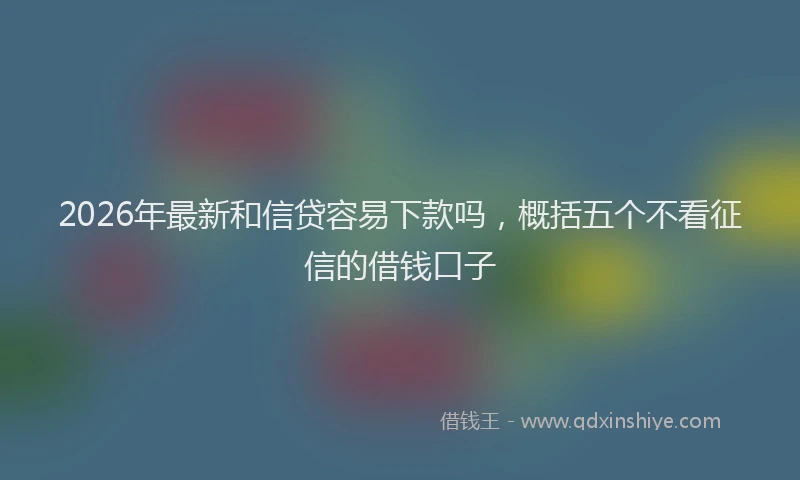 2026年最新和信贷容易下款吗,概括五个不看征信的借钱口子