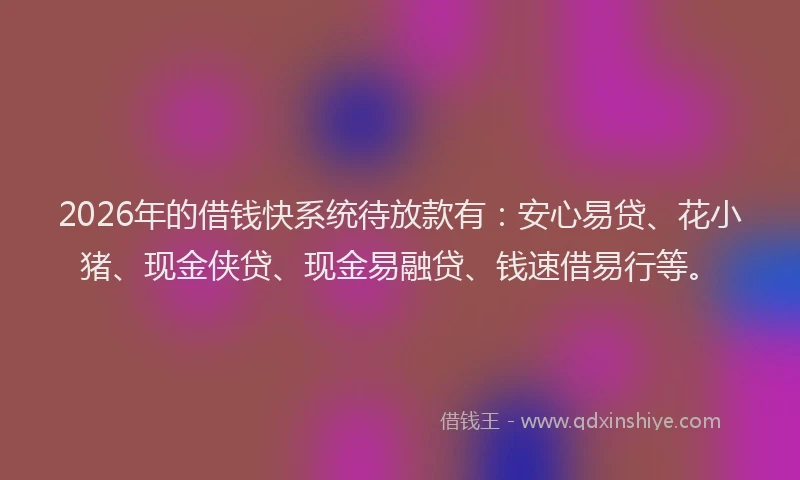 2026年的借钱快系统待放款有：安心易贷、花小猪、现金侠贷、现金易融贷、钱速借易行等。