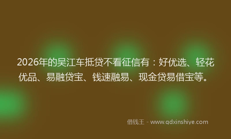 2026年的吴江车抵贷不看征信有：好优选、轻花优品、易融贷宝、钱速融易、现金贷易借宝等。