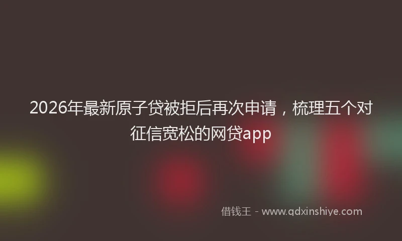 2026年最新原子贷被拒后再次申请，梳理五个对征信宽松的网贷app