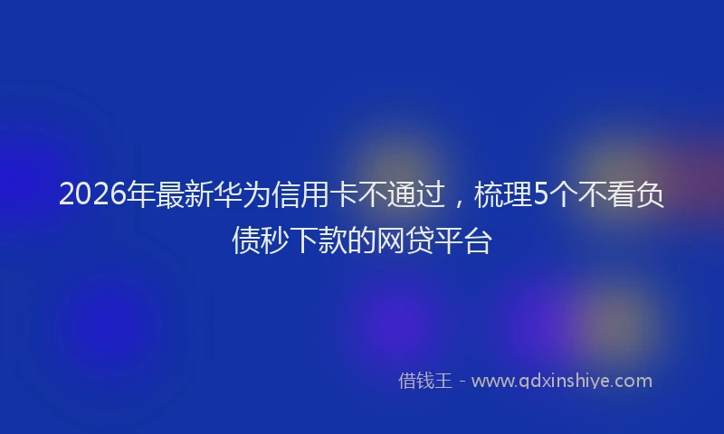 2026年最新华为信用卡不通过，梳理5个不看负债秒下款的网贷平台