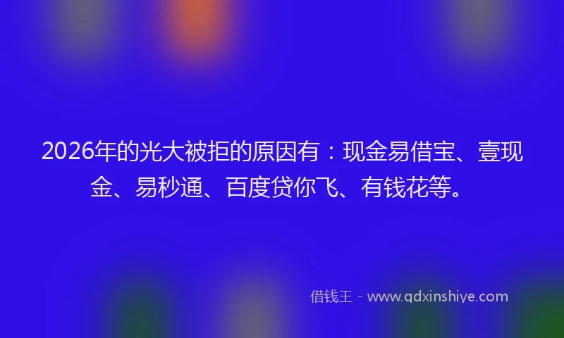 2026年的光大被拒的原因有：现金易借宝、壹现金、易秒通、百度贷你飞、有钱花等。