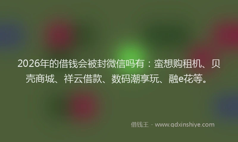 2026年的借钱会被封微信吗有:蛮想购租机、贝壳商城、祥云借款、数码潮享玩、融e花等。