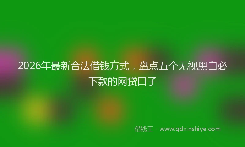 2026年最新合法借钱方式，盘点五个无视黑白必下款的网贷口子