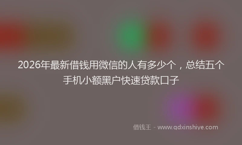 2026年最新借钱用微信的人有多少个，总结五个手机小额黑户快速贷款口子