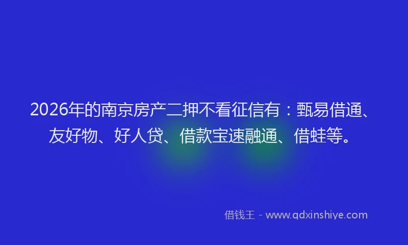 2026年的南京房产二押不看征信有：甄易借通、友好物、好人贷、借款宝速融通、借蛙等。