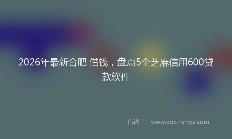 2026年最新合肥 借钱，盘点5个芝麻信用600贷款软件