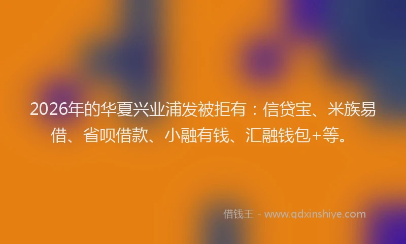 2026年的华夏兴业浦发被拒有：信贷宝、米族易借、省呗借款、小融有钱、汇融钱包+等。