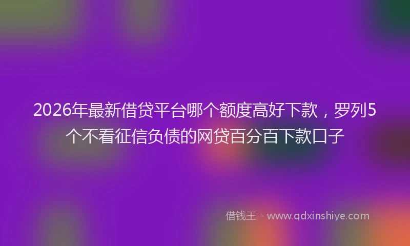 2026年最新借贷平台哪个额度高好下款，罗列5个不看征信负债的网贷百分百下款口子