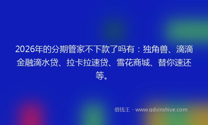 2026年的分期管家不下款了吗有：独角兽、滴滴金融滴水贷、拉卡拉速贷、雪花商城、替你速还等。