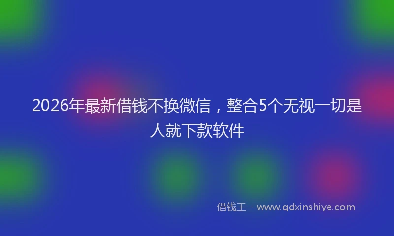 2026年最新借钱不换微信,整合5个无视一切是人就下款软件