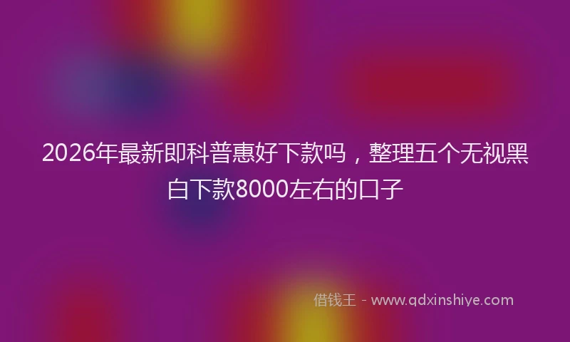2026年最新即科普惠好下款吗，整理五个无视黑白下款8000左右的口子