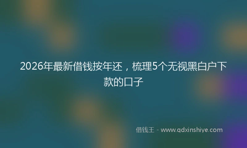 2026年最新借钱按年还，梳理5个无视黑白户下款的口子