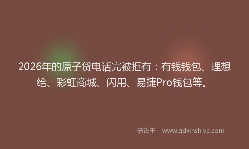 2026年的原子贷电话完被拒有：有钱钱包、理想给、彩虹商城、闪用、易捷Pro钱包等。