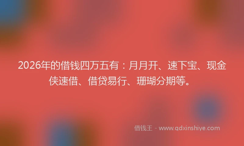 2026年的借钱四万五有：月月开、速下宝、现金侠速借、借贷易行、珊瑚分期等。