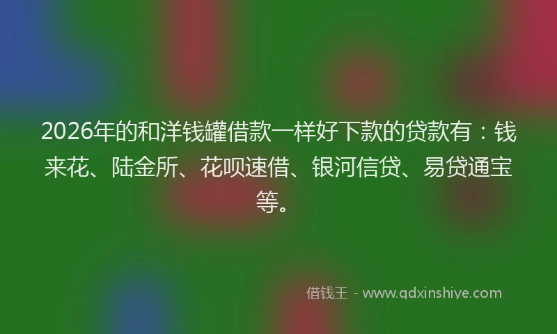 2026年的和洋钱罐借款一样好下款的贷款有：钱来花、陆金所、花呗速借、银河信贷、易贷通宝等。