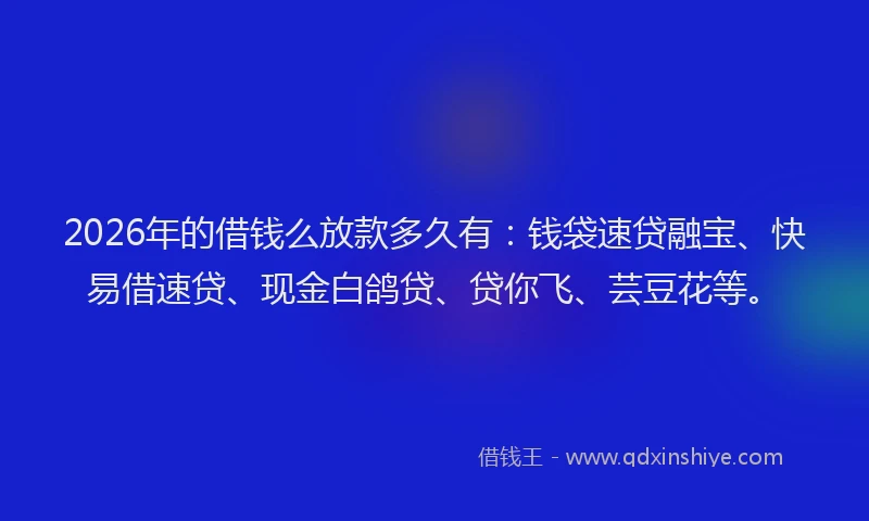 2026年的借钱么放款多久有:钱袋速贷融宝、快易借速贷、现金白鸽贷、贷你飞、芸豆花等。