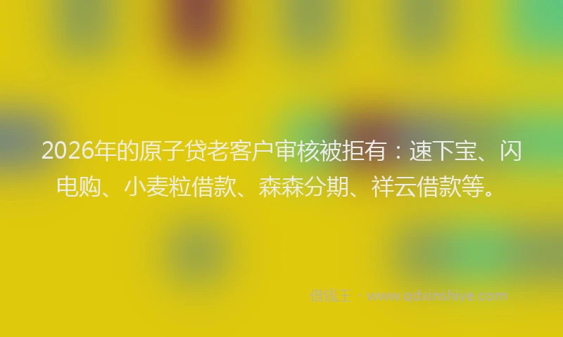 2026年的原子贷老客户审核被拒有：速下宝、闪电购、小麦粒借款、森森分期、祥云借款等。