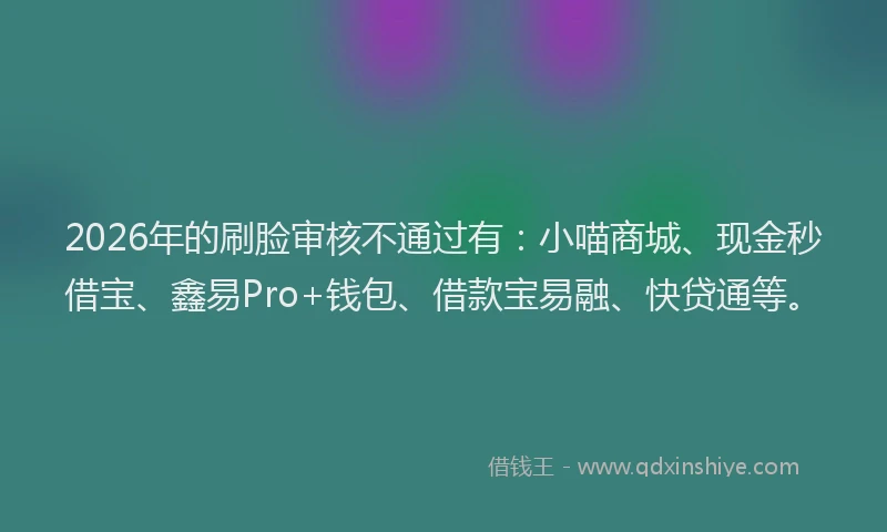2026年的刷脸审核不通过有：小喵商城、现金秒借宝、鑫易Pro+钱包、借款宝易融、快贷通等。
