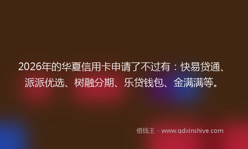 2026年的华夏信用卡申请了不过有：快易贷通、派派优选、树融分期、乐贷钱包、金满满等。