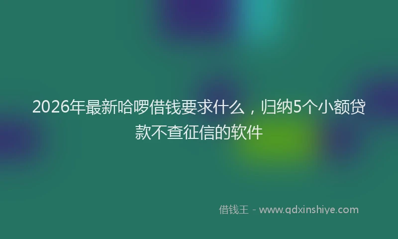 2026年最新哈啰借钱要求什么,归纳5个小额贷款不查征信的软件