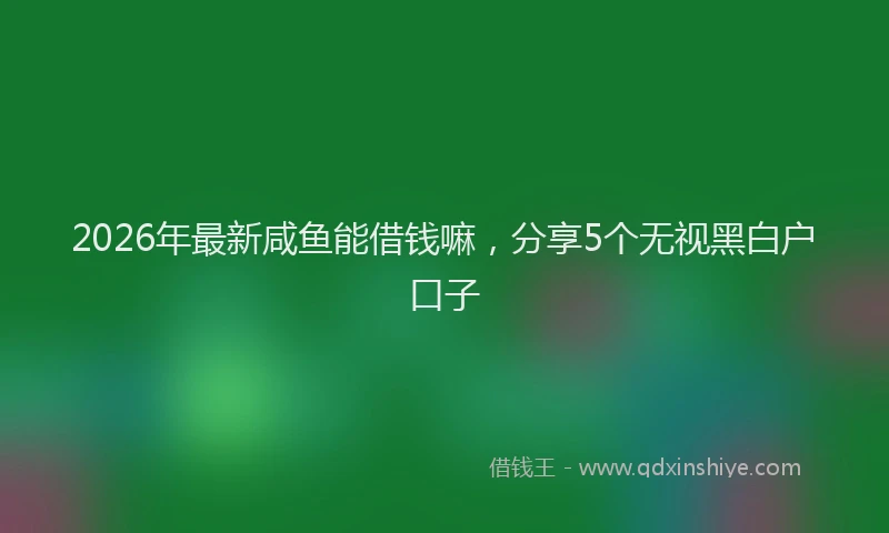 2026年最新咸鱼能借钱嘛，分享5个无视黑白户口子
