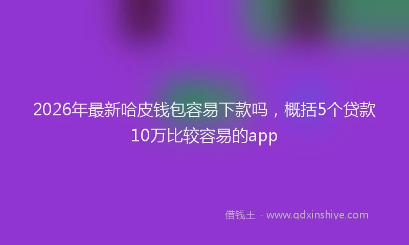2026年最新哈皮钱包容易下款吗，概括5个贷款10万比较容易的app