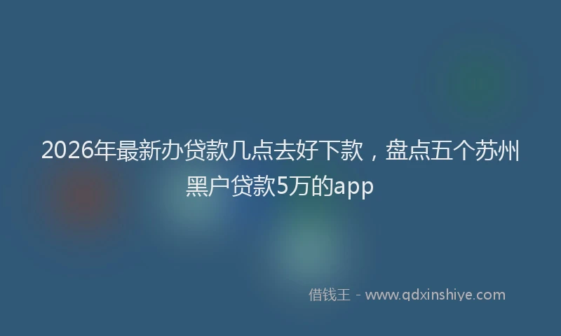 2026年最新办贷款几点去好下款，盘点五个苏州黑户贷款5万的app
