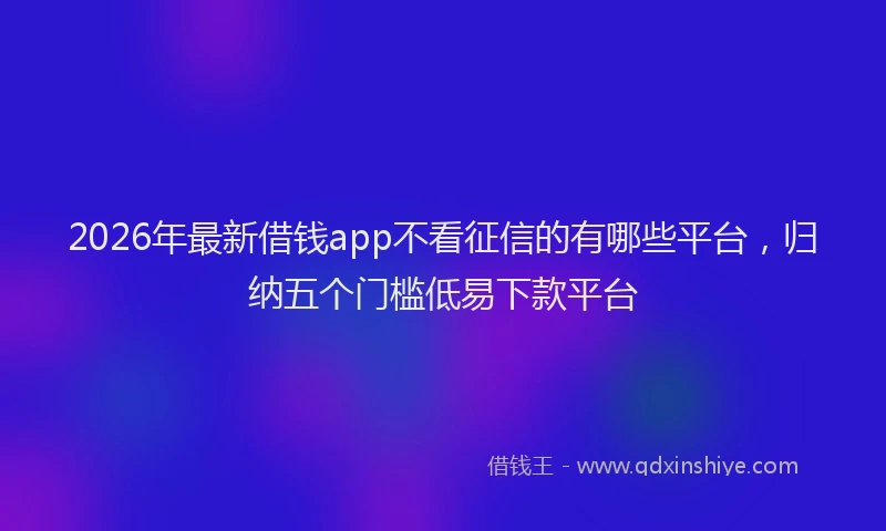 2026年最新借钱app不看征信的有哪些平台，归纳五个门槛低易下款平台