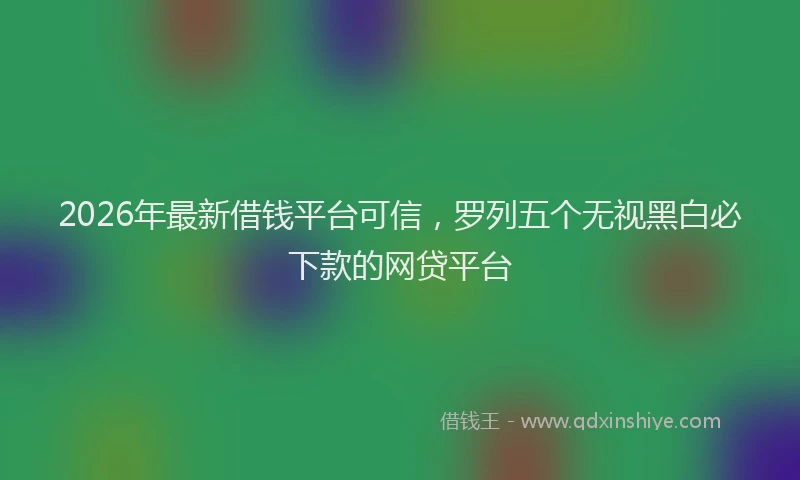 2026年最新借钱平台可信,罗列五个无视黑白必下款的网贷平台