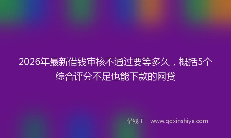 2026年最新借钱审核不通过要等多久，概括5个综合评分不足也能下款的网贷